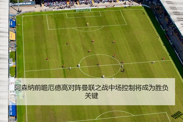 阿森纳前瞻厄德高对阵曼联之战中场控制将成为胜负关键